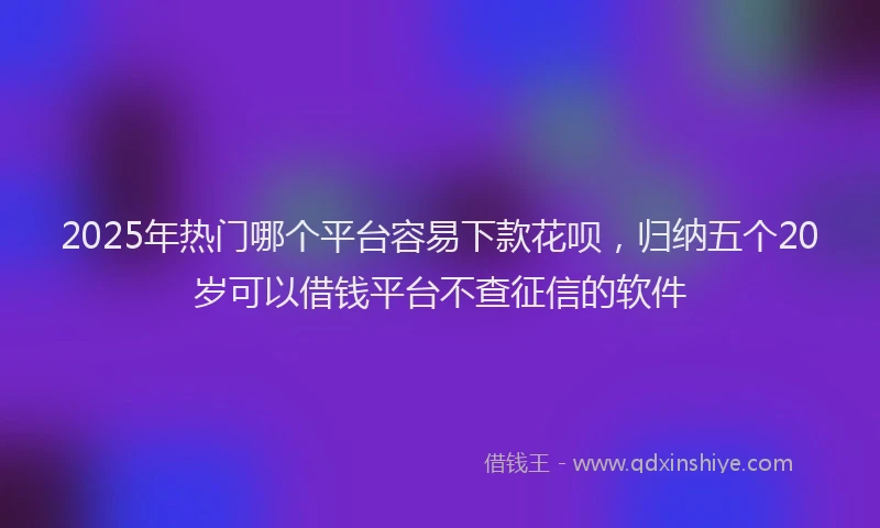 2025年热门哪个平台容易下款花呗，归纳五个20岁可以借钱平台不查征信的软件