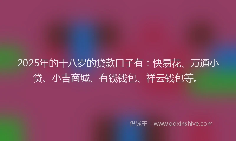 2025年的十八岁的贷款口子有：快易花、万通小贷、小吉商城、有钱钱包、祥云钱包等。