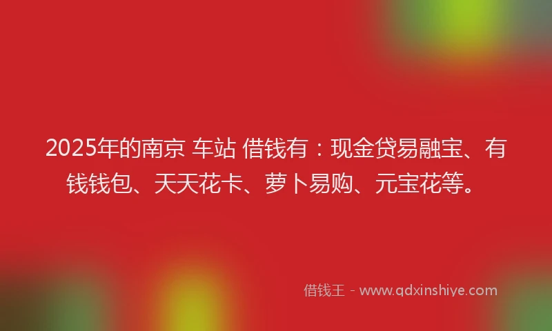 2025年的南京 车站 借钱有：现金贷易融宝、有钱钱包、天天花卡、萝卜易购、元宝花等。