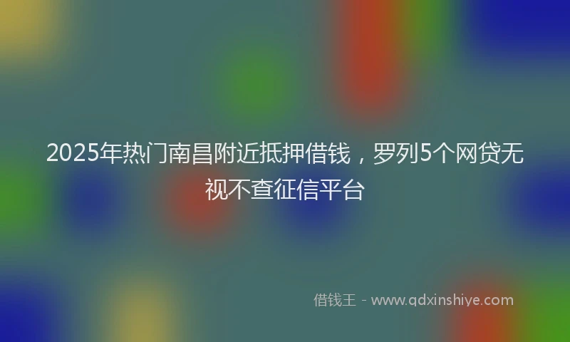2025年热门南昌附近抵押借钱，罗列5个网贷无视不查征信平台