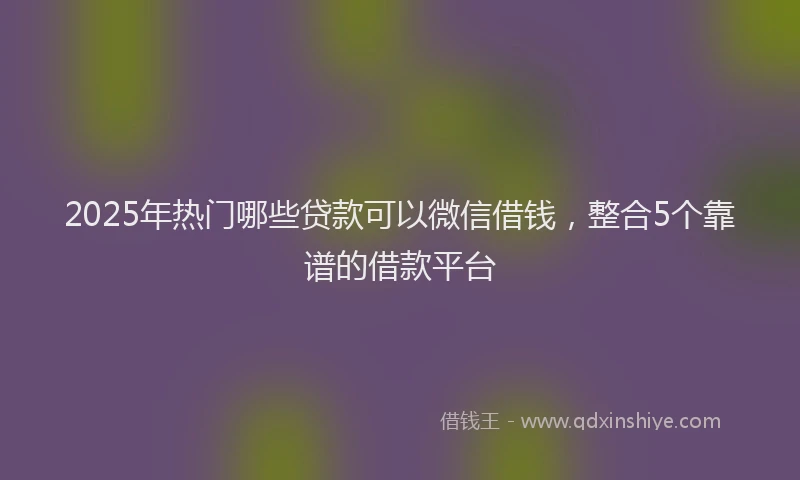 2025年热门哪些贷款可以微信借钱，整合5个靠谱的借款平台