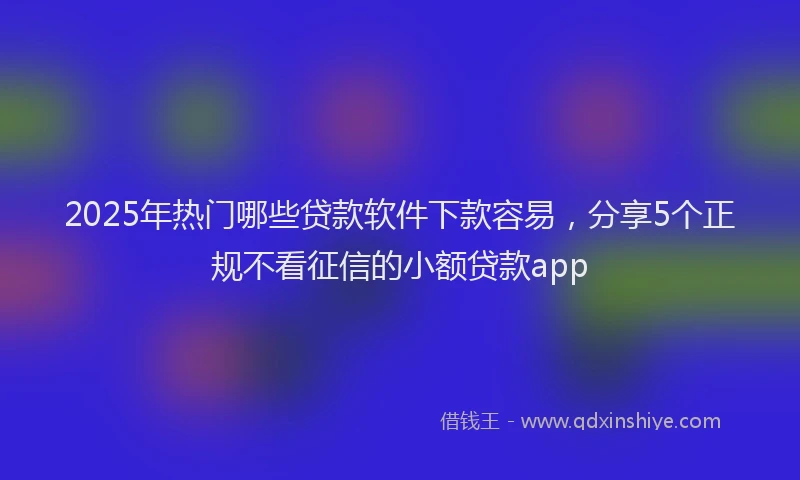 2025年热门哪些贷款软件下款容易，分享5个正规不看征信的小额贷款app