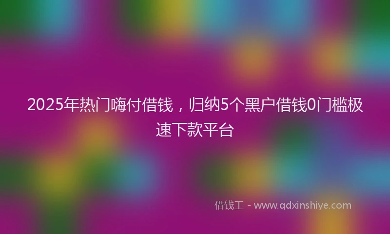 2025年热门嗨付借钱，归纳5个黑户借钱0门槛极速下款平台