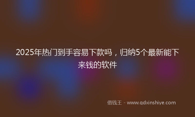 2025年热门到手容易下款吗，归纳5个最新能下来钱的软件