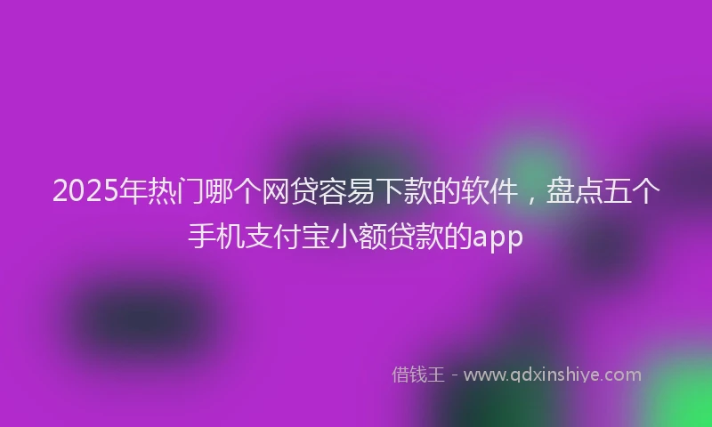 2025年热门哪个网贷容易下款的软件，盘点五个手机支付宝小额贷款的app