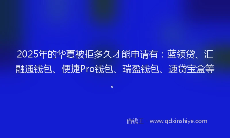 2025年的华夏被拒多久才能申请有：蓝领贷、汇融通钱包、便捷Pro钱包、瑞盈钱包、速贷宝盒等。