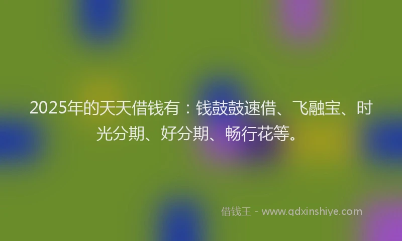 2025年的天天借钱有：钱鼓鼓速借、飞融宝、时光分期、好分期、畅行花等。
