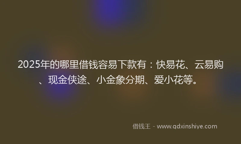 2025年的哪里借钱容易下款有：快易花、云易购、现金侠途、小金象分期、爱小花等。