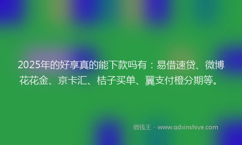 2025年的好享真的能下款吗有：易借速贷、微博花花金、京卡汇、桔子买单、翼支付橙分期等。