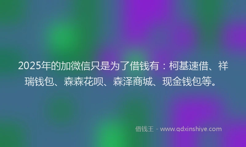 2025年的加微信只是为了借钱有：柯基速借、祥瑞钱包、森森花呗、森泽商城、现金钱包等。
