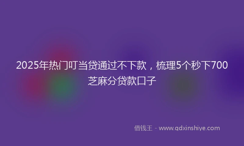 2025年热门叮当贷通过不下款，梳理5个秒下700芝麻分贷款口子