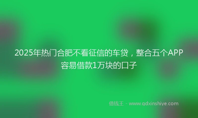 2025年热门合肥不看征信的车贷，整合五个APP容易借款1万块的口子