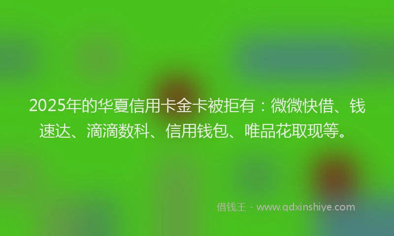 2025年的华夏信用卡金卡被拒有：微微快借、钱速达、滴滴数科、信用钱包、唯品花取现等。