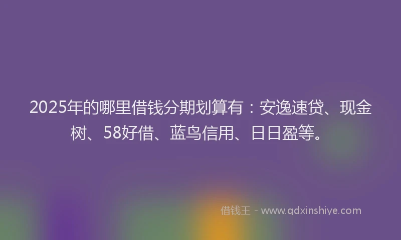 2025年的哪里借钱分期划算有：安逸速贷、现金树、58好借、蓝鸟信用、日日盈等。