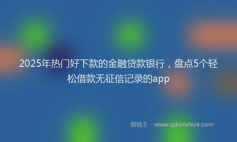2025年热门好下款的金融贷款银行，盘点5个轻松借款无征信记录的app