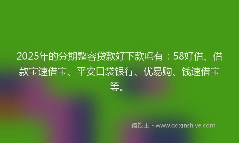 2025年的分期整容贷款好下款吗有：58好借、借款宝速借宝、平安口袋银行、优易购、钱速借宝等。