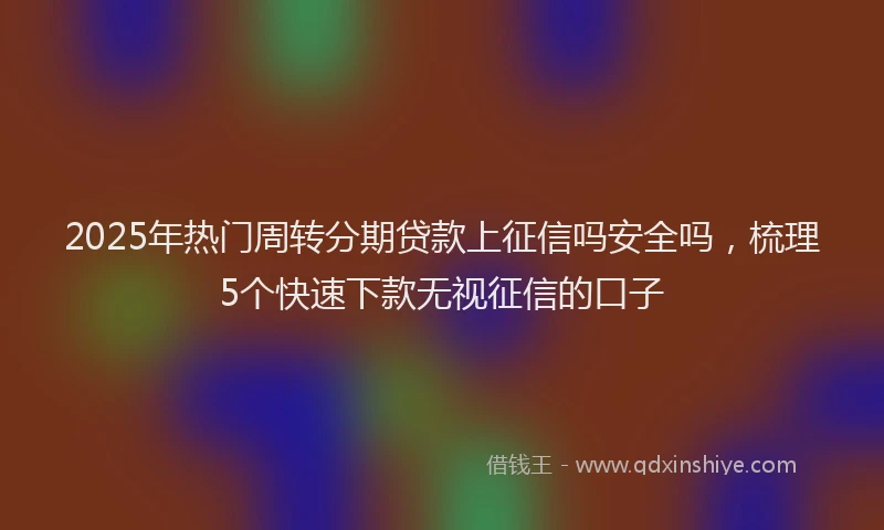 2025年热门周转分期贷款上征信吗安全吗，梳理5个快速下款无视征信的口子