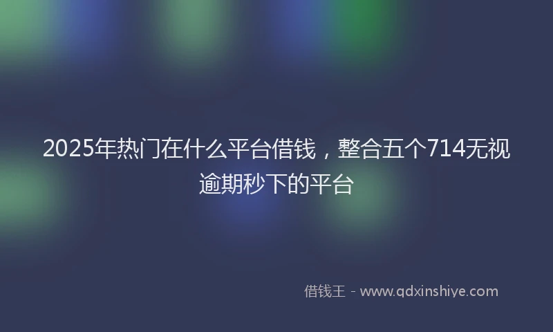 2025年热门在什么平台借钱，整合五个714无视逾期秒下的平台
