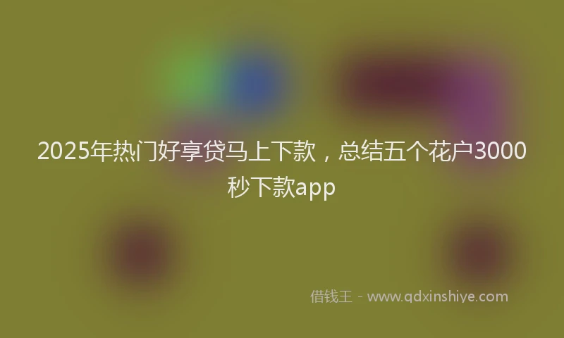 2025年热门好享贷马上下款，总结五个花户3000秒下款app