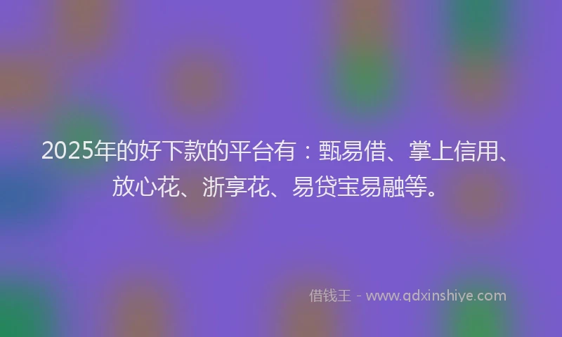 2025年的好下款的平台有：甄易借、掌上信用、放心花、浙享花、易贷宝易融等。