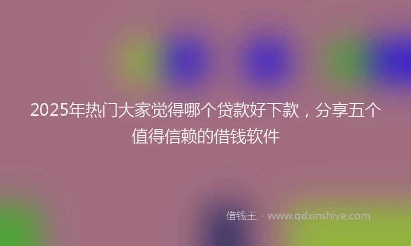 2025年热门大家觉得哪个贷款好下款，分享五个值得信赖的借钱软件
