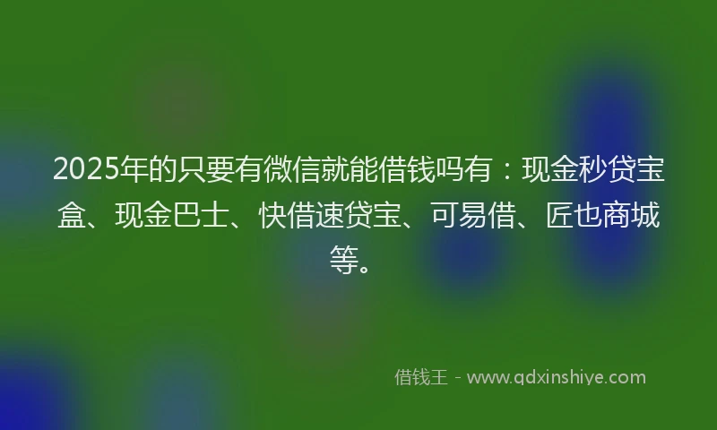 2025年的只要有微信就能借钱吗有：现金秒贷宝盒、现金巴士、快借速贷宝、可易借、匠也商城等。