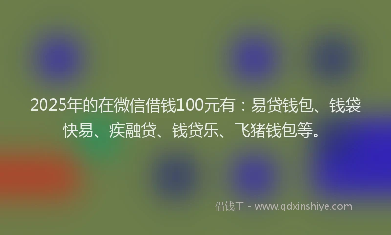 2025年的在微信借钱100元有：易贷钱包、钱袋快易、疾融贷、钱贷乐、飞猪钱包等。
