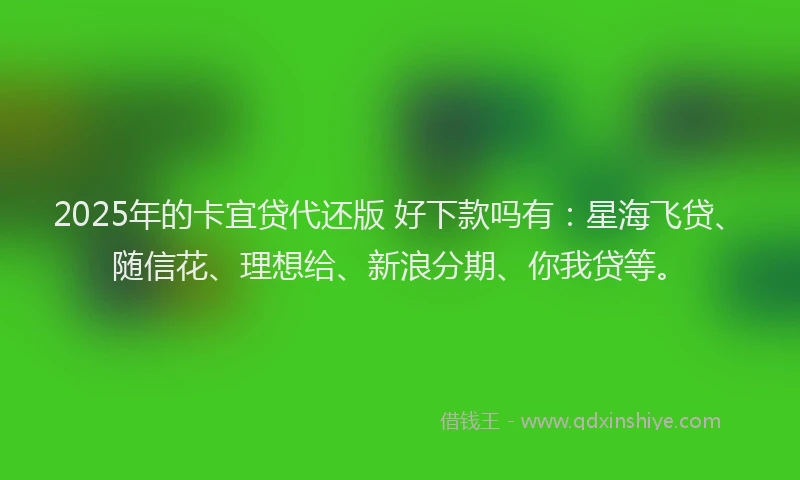 2025年的卡宜贷代还版 好下款吗有：星海飞贷、随信花、理想给、新浪分期、你我贷等。