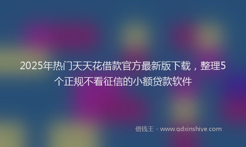 2025年热门天天花借款官方最新版下载，整理5个正规不看征信的小额贷款软件