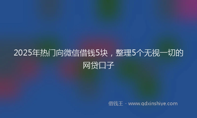 2025年热门向微信借钱5块，整理5个无视一切的网贷口子