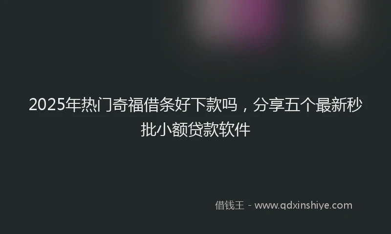 2025年热门奇福借条好下款吗，分享五个最新秒批小额贷款软件