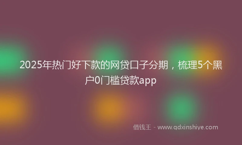 2025年热门好下款的网贷口子分期，梳理5个黑户0门槛贷款app