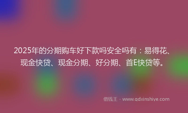 2025年的分期购车好下款吗安全吗有：易得花、现金快贷、现金分期、好分期、首E快贷等。