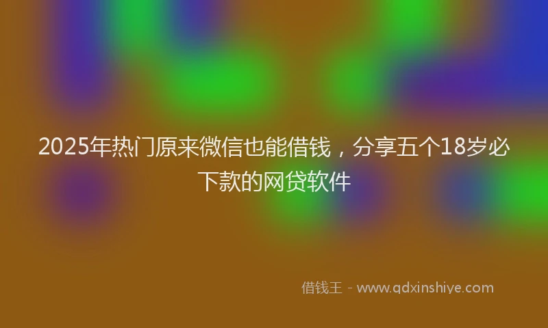 2025年热门原来微信也能借钱，分享五个18岁必下款的网贷软件