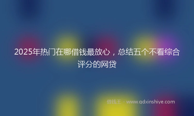 2025年热门在哪借钱最放心，总结五个不看综合评分的网贷