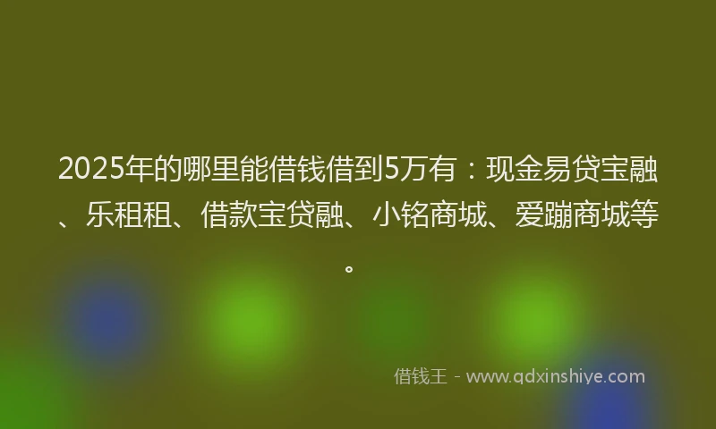2025年的哪里能借钱借到5万有：现金易贷宝融、乐租租、借款宝贷融、小铭商城、爱蹦商城等。