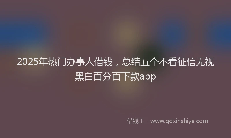 2025年热门办事人借钱，总结五个不看征信无视黑白百分百下款app