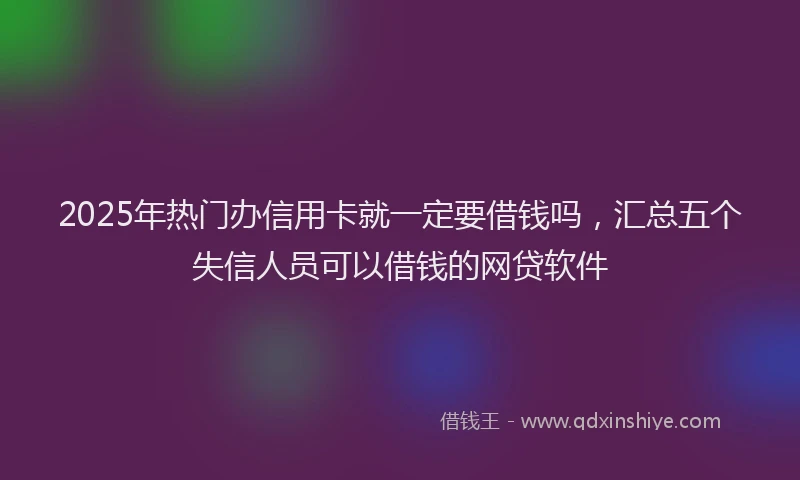 2025年热门办信用卡就一定要借钱吗，汇总五个失信人员可以借钱的网贷软件