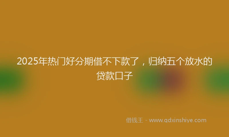 2025年热门好分期借不下款了，归纳五个放水的贷款口子