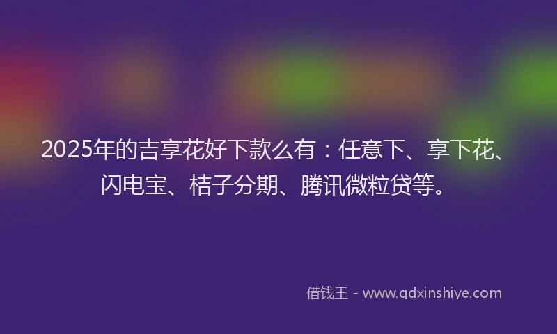 2025年的吉享花好下款么有：任意下、享下花、闪电宝、桔子分期、腾讯微粒贷等。
