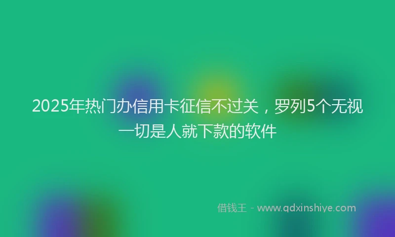 2025年热门办信用卡征信不过关，罗列5个无视一切是人就下款的软件