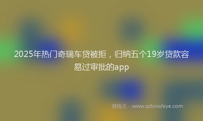 2025年热门奇瑞车贷被拒，归纳五个19岁贷款容易过审批的app