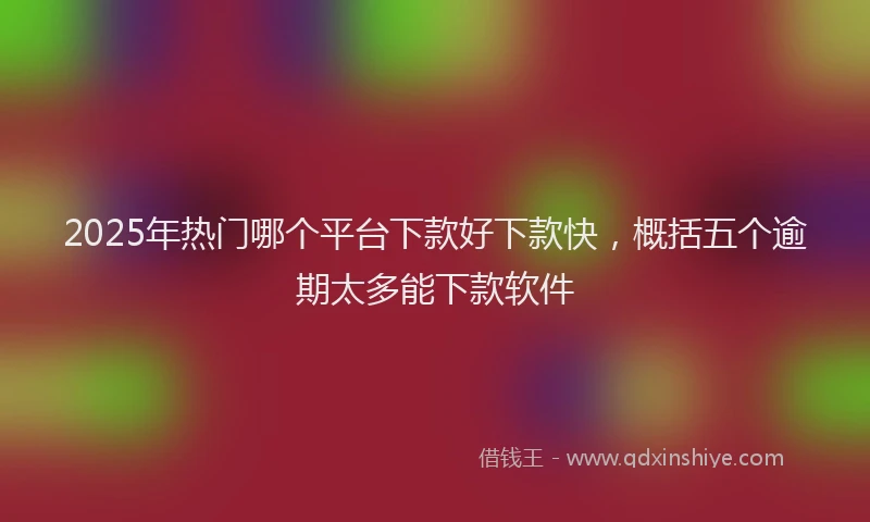 2025年热门哪个平台下款好下款快，概括五个逾期太多能下款软件