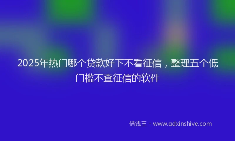 2025年热门哪个贷款好下不看征信，整理五个低门槛不查征信的软件