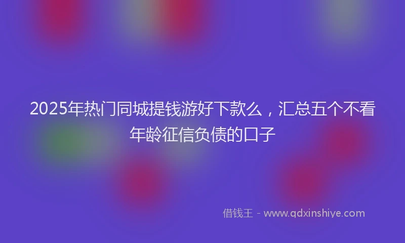 2025年热门同城提钱游好下款么，汇总五个不看年龄征信负债的口子