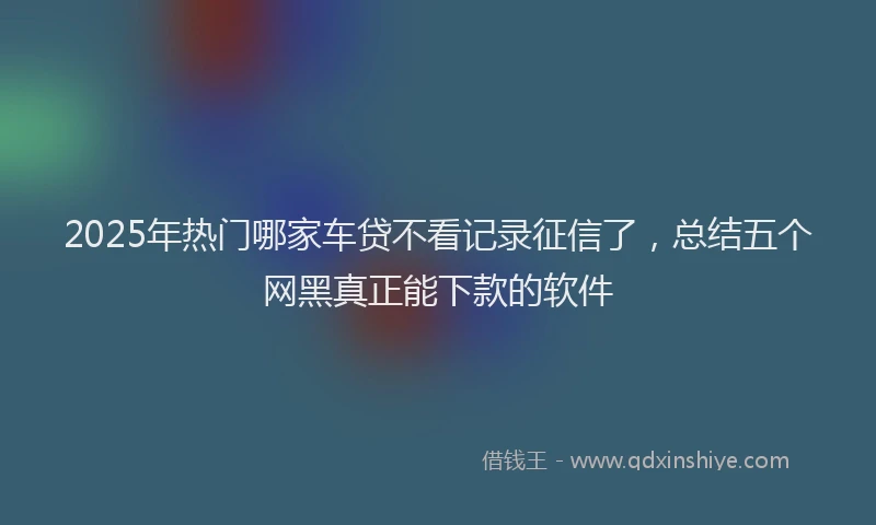 2025年热门哪家车贷不看记录征信了，总结五个网黑真正能下款的软件