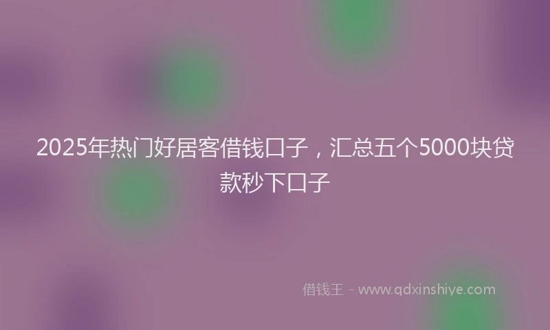 2025年热门好居客借钱口子，汇总五个5000块贷款秒下口子
