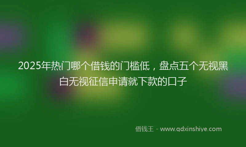 2025年热门哪个借钱的门槛低，盘点五个无视黑白无视征信申请就下款的口子