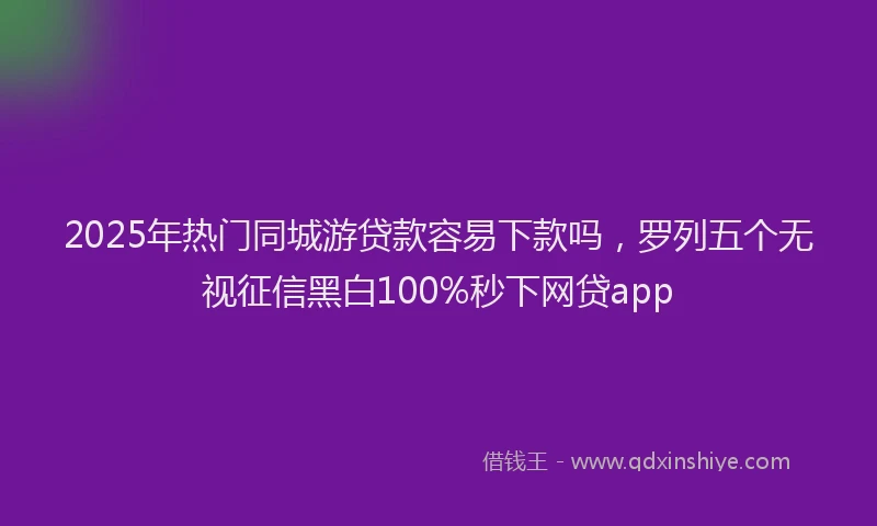 2025年热门同城游贷款容易下款吗，罗列五个无视征信黑白100%秒下网贷app