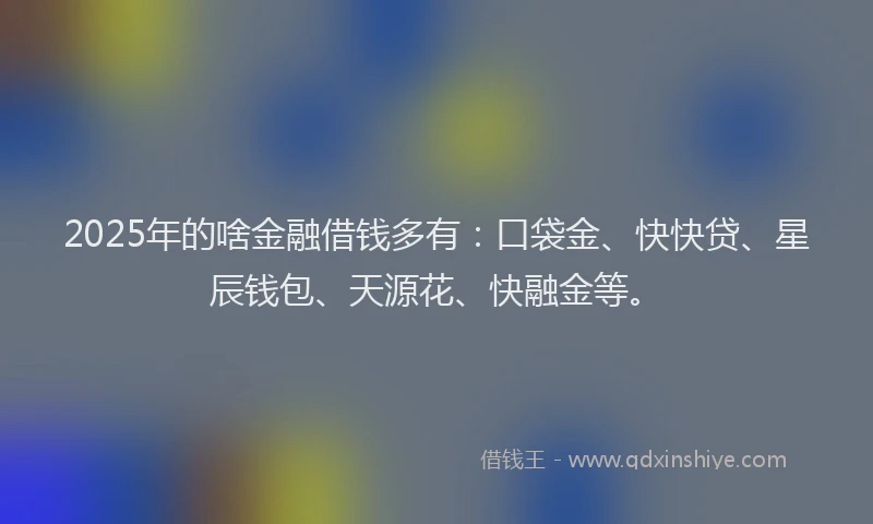 2025年的啥金融借钱多有：口袋金、快快贷、星辰钱包、天源花、快融金等。